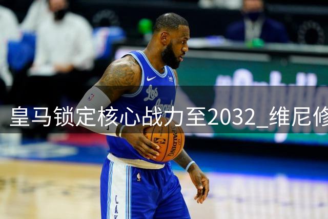皇马锁定核心战力至2032 维尼修斯续约粉碎英超豪门挖角传闻